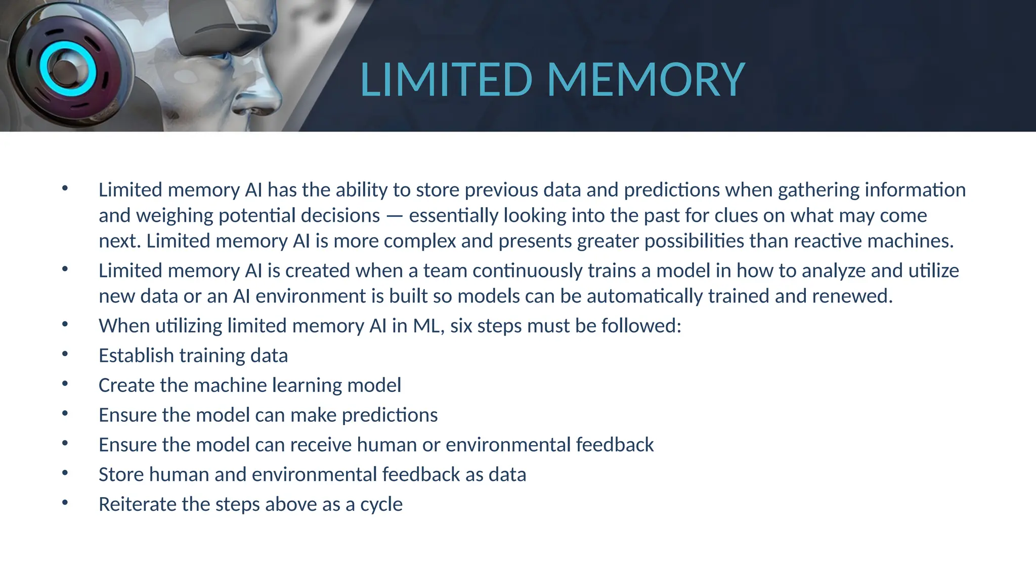 LIMITED MEMORY
• Limited memory AI has the ability to store previous data and predictions when gathering information
and weighing potential decisions — essentially looking into the past for clues on what may come
next. Limited memory AI is more complex and presents greater possibilities than reactive machines.
• Limited memory AI is created when a team continuously trains a model in how to analyze and utilize
new data or an AI environment is built so models can be automatically trained and renewed.
• When utilizing limited memory AI in ML, six steps must be followed:
• Establish training data
• Create the machine learning model
• Ensure the model can make predictions
• Ensure the model can receive human or environmental feedback
• Store human and environmental feedback as data
• Reiterate the steps above as a cycle
 