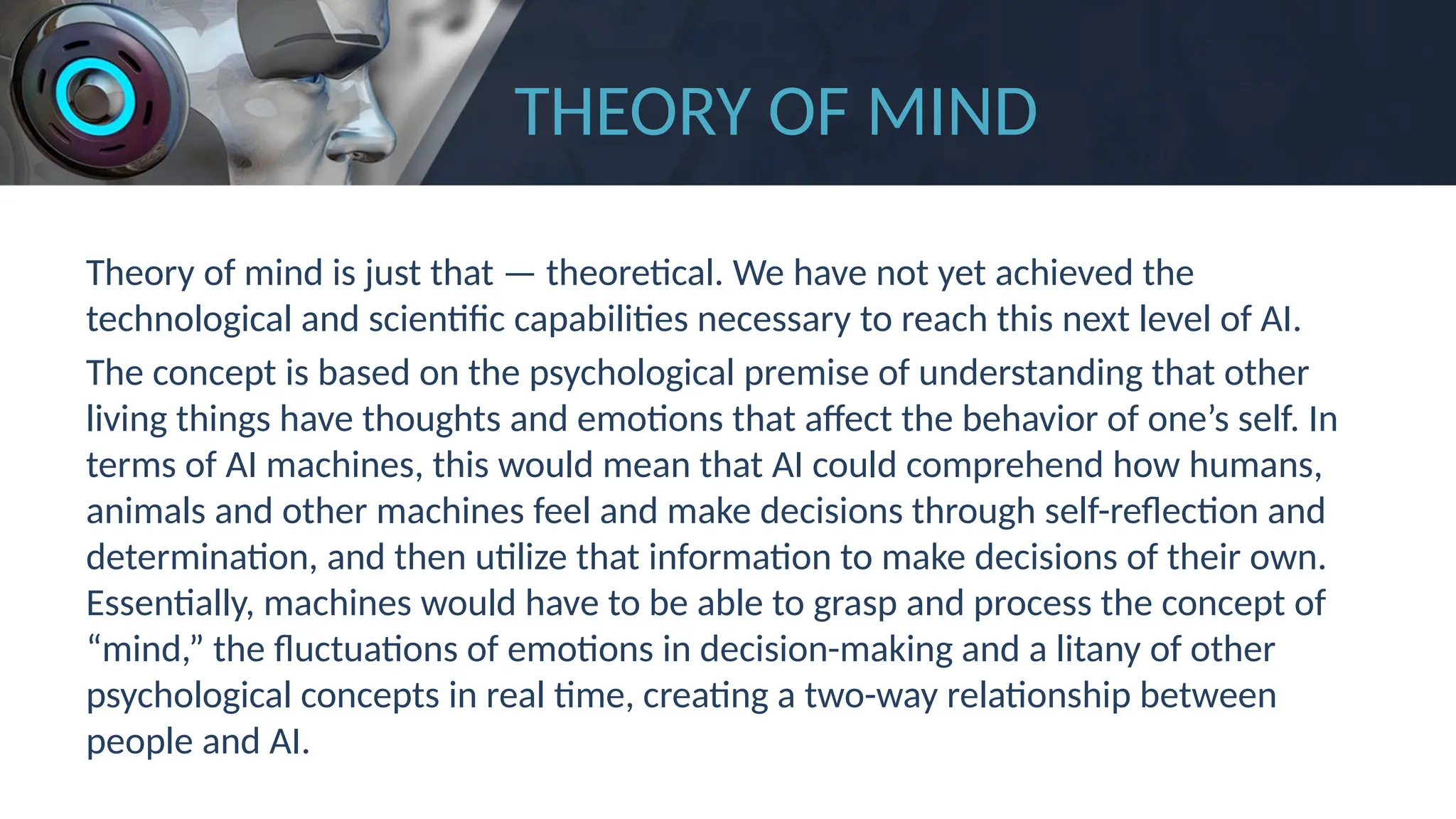THEORY OF MIND
Theory of mind is just that — theoretical. We have not yet achieved the
technological and scientific capabilities necessary to reach this next level of AI.
The concept is based on the psychological premise of understanding that other
living things have thoughts and emotions that affect the behavior of one’s self. In
terms of AI machines, this would mean that AI could comprehend how humans,
animals and other machines feel and make decisions through self-reflection and
determination, and then utilize that information to make decisions of their own.
Essentially, machines would have to be able to grasp and process the concept of
“mind,” the fluctuations of emotions in decision-making and a litany of other
psychological concepts in real time, creating a two-way relationship between
people and AI.
 