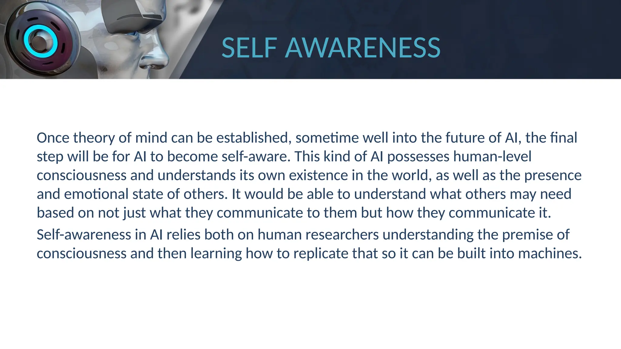 SELF AWARENESS
Once theory of mind can be established, sometime well into the future of AI, the final
step will be for AI to become self-aware. This kind of AI possesses human-level
consciousness and understands its own existence in the world, as well as the presence
and emotional state of others. It would be able to understand what others may need
based on not just what they communicate to them but how they communicate it.
Self-awareness in AI relies both on human researchers understanding the premise of
consciousness and then learning how to replicate that so it can be built into machines.
 