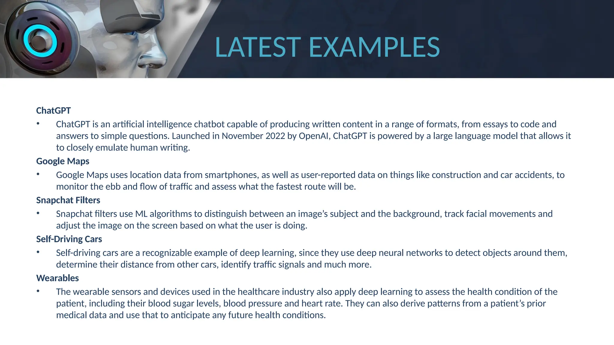 LATEST EXAMPLES
ChatGPT
• ChatGPT is an artificial intelligence chatbot capable of producing written content in a range of formats, from essays to code and
answers to simple questions. Launched in November 2022 by OpenAI, ChatGPT is powered by a large language model that allows it
to closely emulate human writing.
Google Maps
• Google Maps uses location data from smartphones, as well as user-reported data on things like construction and car accidents, to
monitor the ebb and flow of traffic and assess what the fastest route will be.
Snapchat Filters
• Snapchat filters use ML algorithms to distinguish between an image’s subject and the background, track facial movements and
adjust the image on the screen based on what the user is doing.
Self-Driving Cars
• Self-driving cars are a recognizable example of deep learning, since they use deep neural networks to detect objects around them,
determine their distance from other cars, identify traffic signals and much more.
Wearables
• The wearable sensors and devices used in the healthcare industry also apply deep learning to assess the health condition of the
patient, including their blood sugar levels, blood pressure and heart rate. They can also derive patterns from a patient’s prior
medical data and use that to anticipate any future health conditions.
 