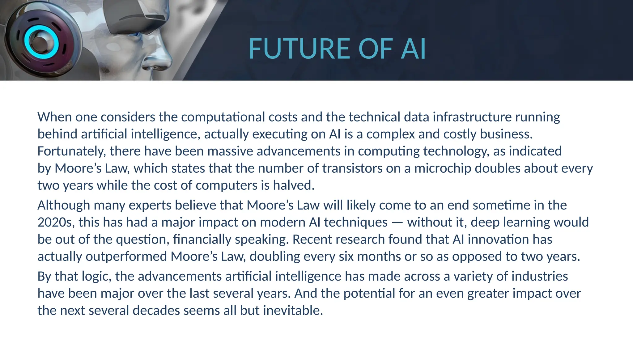 FUTURE OF AI
When one considers the computational costs and the technical data infrastructure running
behind artificial intelligence, actually executing on AI is a complex and costly business.
Fortunately, there have been massive advancements in computing technology, as indicated
by Moore’s Law, which states that the number of transistors on a microchip doubles about every
two years while the cost of computers is halved.
Although many experts believe that Moore’s Law will likely come to an end sometime in the
2020s, this has had a major impact on modern AI techniques — without it, deep learning would
be out of the question, financially speaking. Recent research found that AI innovation has
actually outperformed Moore’s Law, doubling every six months or so as opposed to two years.
By that logic, the advancements artificial intelligence has made across a variety of industries
have been major over the last several years. And the potential for an even greater impact over
the next several decades seems all but inevitable.
 