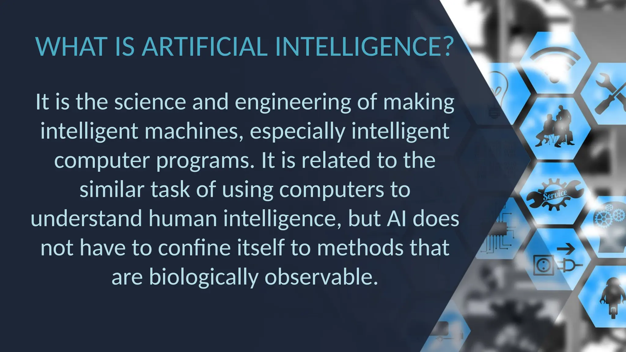 WHAT IS ARTIFICIAL INTELLIGENCE?
It is the science and engineering of making
intelligent machines, especially intelligent
computer programs. It is related to the
similar task of using computers to
understand human intelligence, but AI does
not have to confine itself to methods that
are biologically observable.
 
