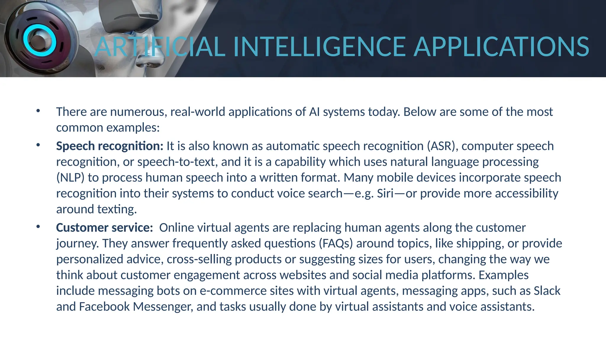 ARTIFICIAL INTELLIGENCE APPLICATIONS
• There are numerous, real-world applications of AI systems today. Below are some of the most
common examples:
• Speech recognition: It is also known as automatic speech recognition (ASR), computer speech
recognition, or speech-to-text, and it is a capability which uses natural language processing
(NLP) to process human speech into a written format. Many mobile devices incorporate speech
recognition into their systems to conduct voice search—e.g. Siri—or provide more accessibility
around texting.
• Customer service: Online virtual agents are replacing human agents along the customer
journey. They answer frequently asked questions (FAQs) around topics, like shipping, or provide
personalized advice, cross-selling products or suggesting sizes for users, changing the way we
think about customer engagement across websites and social media platforms. Examples
include messaging bots on e-commerce sites with virtual agents, messaging apps, such as Slack
and Facebook Messenger, and tasks usually done by virtual assistants and voice assistants.
 
