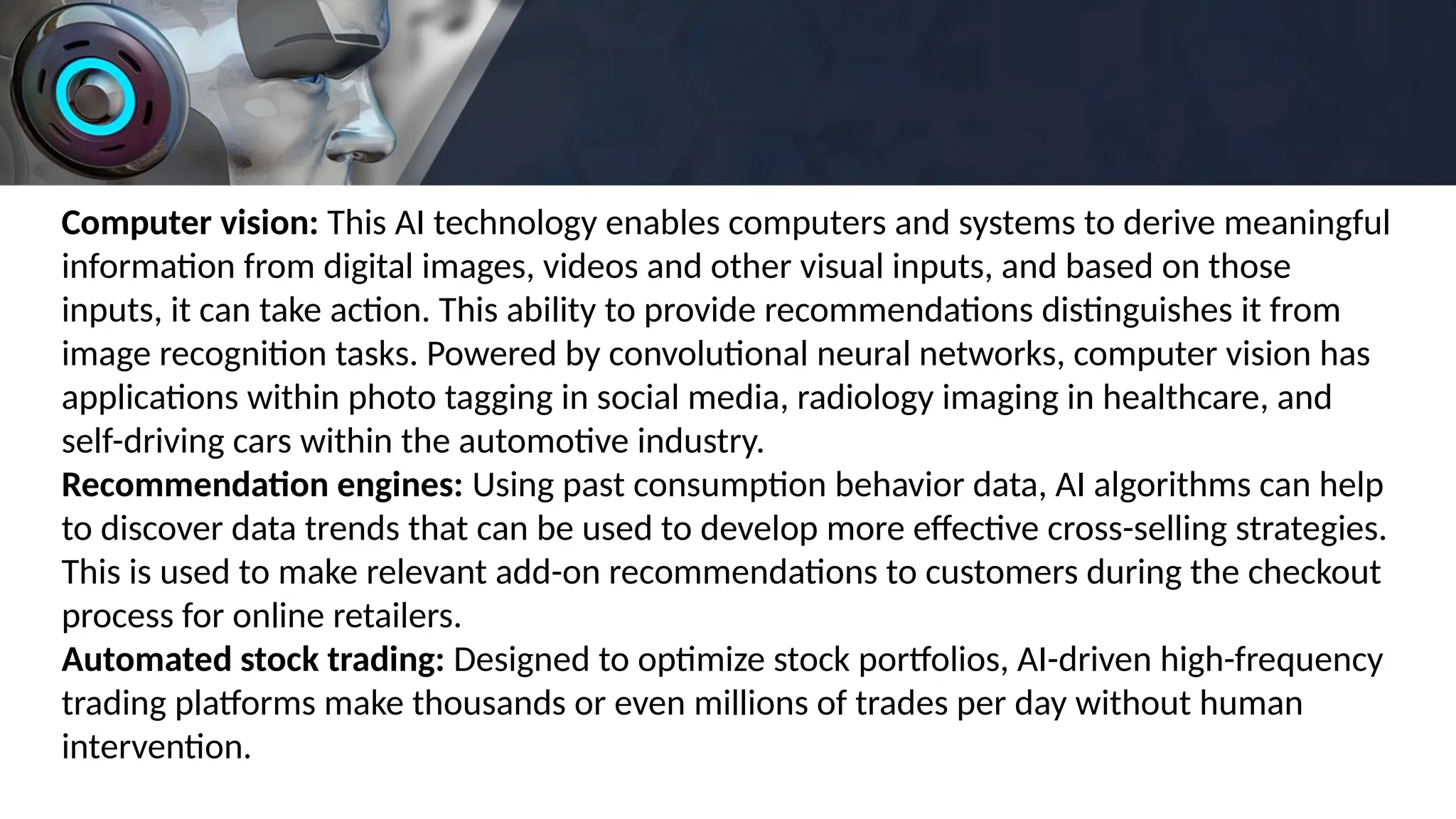 Computer vision: This AI technology enables computers and systems to derive meaningful
information from digital images, videos and other visual inputs, and based on those
inputs, it can take action. This ability to provide recommendations distinguishes it from
image recognition tasks. Powered by convolutional neural networks, computer vision has
applications within photo tagging in social media, radiology imaging in healthcare, and
self-driving cars within the automotive industry.
Recommendation engines: Using past consumption behavior data, AI algorithms can help
to discover data trends that can be used to develop more effective cross-selling strategies.
This is used to make relevant add-on recommendations to customers during the checkout
process for online retailers.
Automated stock trading: Designed to optimize stock portfolios, AI-driven high-frequency
trading platforms make thousands or even millions of trades per day without human
intervention.
 