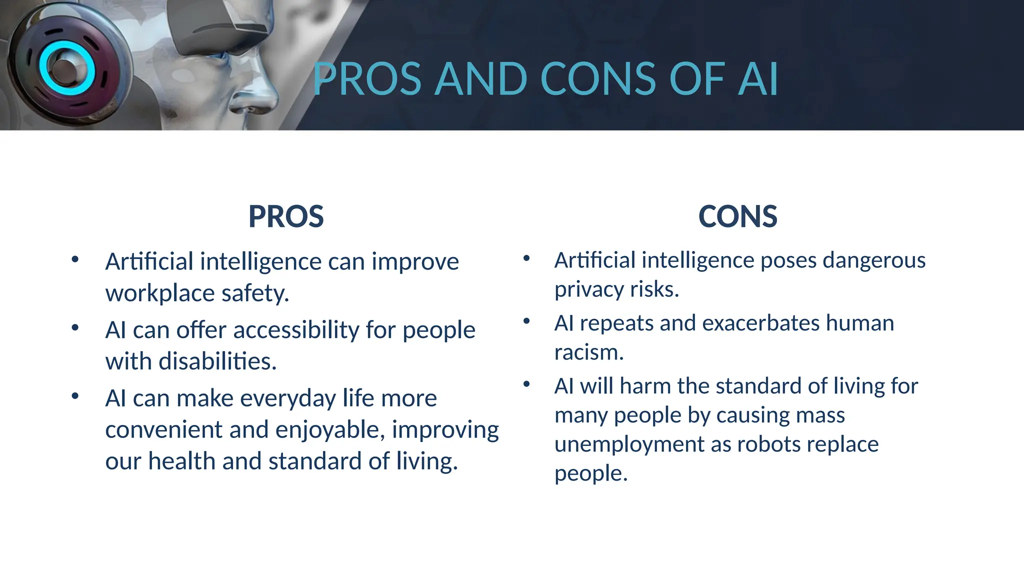 PROS AND CONS OF AI
PROS
• Artificial intelligence can improve
workplace safety.
• AI can offer accessibility for people
with disabilities.
• AI can make everyday life more
convenient and enjoyable, improving
our health and standard of living.
CONS
• Artificial intelligence poses dangerous
privacy risks.
• AI repeats and exacerbates human
racism.
• AI will harm the standard of living for
many people by causing mass
unemployment as robots replace
people.
 