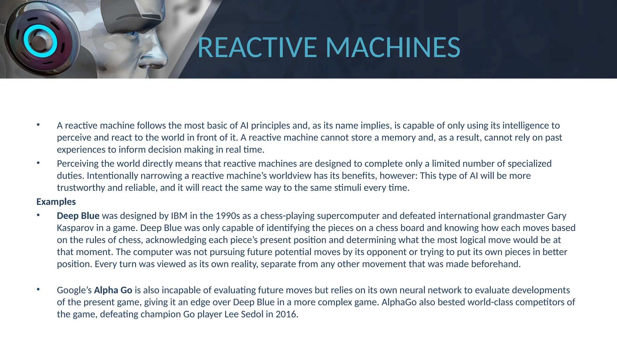 REACTIVE MACHINES
• A reactive machine follows the most basic of AI principles and, as its name implies, is capable of only using its intelligence to
perceive and react to the world in front of it. A reactive machine cannot store a memory and, as a result, cannot rely on past
experiences to inform decision making in real time.
• Perceiving the world directly means that reactive machines are designed to complete only a limited number of specialized
duties. Intentionally narrowing a reactive machine’s worldview has its benefits, however: This type of AI will be more
trustworthy and reliable, and it will react the same way to the same stimuli every time.
Examples
• Deep Blue was designed by IBM in the 1990s as a chess-playing supercomputer and defeated international grandmaster Gary
Kasparov in a game. Deep Blue was only capable of identifying the pieces on a chess board and knowing how each moves based
on the rules of chess, acknowledging each piece’s present position and determining what the most logical move would be at
that moment. The computer was not pursuing future potential moves by its opponent or trying to put its own pieces in better
position. Every turn was viewed as its own reality, separate from any other movement that was made beforehand.
• Google’s Alpha Go is also incapable of evaluating future moves but relies on its own neural network to evaluate developments
of the present game, giving it an edge over Deep Blue in a more complex game. AlphaGo also bested world-class competitors of
the game, defeating champion Go player Lee Sedol in 2016.
 