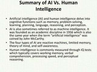 Summary of AI Vs. Human
Intelligence
• Artificial intelligence (AI) and human intelligence delve into
cognitive functions such as memory, problem-solving,
learning, planning, language, reasoning, and perception.
• AI is also sometimes referred to as machine intelligence. It
was founded as an academic discipline in 1956 which is also
the same year when the term “artificial intelligence” was
coined by John McCarthy.
• The four types of AI are reactive machines, limited memory,
theory of mind, and self-awareness.
• Human intelligence is commonly measured through IQ tests
which typically covers working memory, verbal
comprehension, processing speed, and perceptual
reasoning.
 