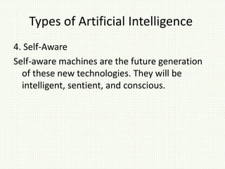 Types of Artificial Intelligence
4. Self-Aware
Self-aware machines are the future generation
of these new technologies. They will be
intelligent, sentient, and conscious.
 