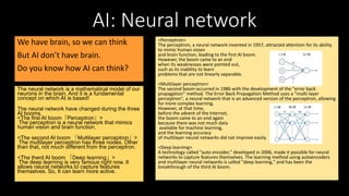 AI: Neural network
We have brain, so we can think
But AI don’t have brain.
Do you know how AI can think?
The neural network is a mathematical model of our
neurons in the brain. And it is a fundamental
concept on which AI is based!
The neural network have changed during the three
AI booms.
<The first AI boom「Perceptron」>
The perceptron is a neural network that mimics
human vision and brain function.
<The second AI boom 「Multilayer perceptron」>
The multilayer perceptron has three nodes. Other
than that, not much different from the perceptron.
<The therd AI boom 「Deep learning」>
The deep learning is very famous right now. It
allows neural networks to capture features
themselves. So, It can learn more active.
<Perceptron>
The perceptron, a neural network invented in 1957, attracted attention for its ability
to mimic human vision
and brain function, leading to the first AI boom.
However, the boom came to an end
when its weaknesses were pointed out,
such as its inability to learn
problems that are not linearly separable.
<Multilayer perceptron>
The second boom occurred in 1986 with the development of the "error back
propagation" method. The Error Back Propagation Method uses a "multi-layer
perceptron", a neural network that is an advanced version of the perceptron, allowing
for more complex learning.
However, at that time,
before the advent of the Internet,
the boom came to an end again
because there was not much data
available for machine learning,
and the learning accuracy
of multilayer neural networks did not improve easily.
<Deep learning>
A technology called "auto encoder," developed in 2006, made it possible for neural
networks to capture features themselves. The learning method using autoencoders
and multilayer neural networks is called "deep learning," and has been the
breakthrough of the third AI boom.
 