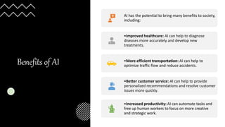 Benefits of AI
AI has the potential to bring many benefits to society,
including:
•Improved healthcare: AI can help to diagnose
diseases more accurately and develop new
treatments.
•More efficient transportation: AI can help to
optimize traffic flow and reduce accidents.
•Better customer service: AI can help to provide
personalized recommendations and resolve customer
issues more quickly.
•Increased productivity: AI can automate tasks and
free up human workers to focus on more creative
and strategic work.
 