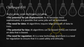 Challenges of AI
AI also poses some challenges, including:
•The potential for job displacement: As AI becomes more
sophisticated, it is possible that some jobs will be automated.
•The need for data: AI algorithms require large amounts of data to
train.
•The potential for bias: AI algorithms can be biased if they are trained
on data that is biased.
•The need for regulation: AI is a new technology, and there is a need
for regulation to ensure that it is used safely and ethically.
 