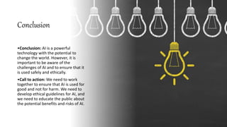 Conclusion
•Conclusion: AI is a powerful
technology with the potential to
change the world. However, it is
important to be aware of the
challenges of AI and to ensure that it
is used safely and ethically.
•Call to action: We need to work
together to ensure that AI is used for
good and not for harm. We need to
develop ethical guidelines for AI, and
we need to educate the public about
the potential benefits and risks of AI.
 