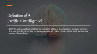 Definition of AI
(Artificial intelligence)
• Definition of AI: Artificial intelligence (AI) is the ability of a computer or machine to mimic
the cognitive functions that humans associate with other human minds, such as learning
and problem-solving.
 