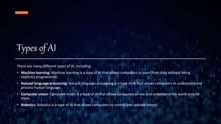 Types of AI
There are many different types of AI, including:
• Machine learning: Machine learning is a type of AI that allows computers to learn from data without being
explicitly programmed.
• Natural language processing: Natural language processing is a type of AI that allows computers to understand and
process human language.
• Computer vision: Computer vision is a type of AI that allows computers to see and understand the world around
them.
• Robotics: Robotics is a type of AI that allows computers to control and operate robots.
 