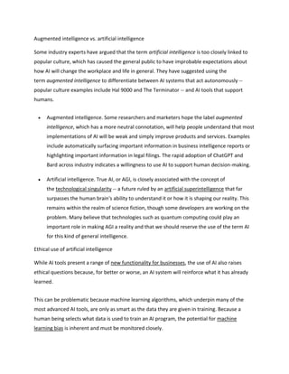 Augmented intelligence vs. artificial intelligence
Some industry experts have argued that the term artificial intelligence is too closely linked to
popular culture, which has caused the general public to have improbable expectations about
how AI will change the workplace and life in general. They have suggested using the
term augmented intelligence to differentiate between AI systems that act autonomously --
popular culture examples include Hal 9000 and The Terminator -- and AI tools that support
humans.
 Augmented intelligence. Some researchers and marketers hope the label augmented
intelligence, which has a more neutral connotation, will help people understand that most
implementations of AI will be weak and simply improve products and services. Examples
include automatically surfacing important information in business intelligence reports or
highlighting important information in legal filings. The rapid adoption of ChatGPT and
Bard across industry indicates a willingness to use AI to support human decision-making.
 Artificial intelligence. True AI, or AGI, is closely associated with the concept of
the technological singularity -- a future ruled by an artificial superintelligence that far
surpasses the human brain's ability to understand it or how it is shaping our reality. This
remains within the realm of science fiction, though some developers are working on the
problem. Many believe that technologies such as quantum computing could play an
important role in making AGI a reality and that we should reserve the use of the term AI
for this kind of general intelligence.
Ethical use of artificial intelligence
While AI tools present a range of new functionality for businesses, the use of AI also raises
ethical questions because, for better or worse, an AI system will reinforce what it has already
learned.
This can be problematic because machine learning algorithms, which underpin many of the
most advanced AI tools, are only as smart as the data they are given in training. Because a
human being selects what data is used to train an AI program, the potential for machine
learning bias is inherent and must be monitored closely.
 