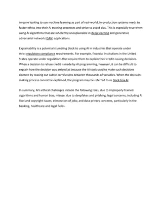 Anyone looking to use machine learning as part of real-world, in-production systems needs to
factor ethics into their AI training processes and strive to avoid bias. This is especially true when
using AI algorithms that are inherently unexplainable in deep learning and generative
adversarial network (GAN) applications.
Explainability is a potential stumbling block to using AI in industries that operate under
strict regulatory compliance requirements. For example, financial institutions in the United
States operate under regulations that require them to explain their credit-issuing decisions.
When a decision to refuse credit is made by AI programming, however, it can be difficult to
explain how the decision was arrived at because the AI tools used to make such decisions
operate by teasing out subtle correlations between thousands of variables. When the decision-
making process cannot be explained, the program may be referred to as black box AI.
In summary, AI's ethical challenges include the following: bias, due to improperly trained
algorithms and human bias; misuse, due to deepfakes and phishing; legal concerns, including AI
libel and copyright issues; elimination of jobs; and data privacy concerns, particularly in the
banking, healthcare and legal fields.
 