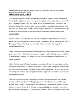 had a long and sometimes controversial history from the Turing test in 1950 to today's
generative AI chat bots like Chat GPT.
What is the history of AI?
The concept of inanimate objects endowed with intelligence has been around since ancient
times. The Greek god Hephaestus was depicted in myths as forging robot-like servants out of
gold. Engineers in ancient Egypt built statues of gods animated by priests. Throughout the
centuries, thinkers from Aristotle to the 13th century Spanish theologian Ramon Llull to René
Descartes and Thomas Bayes used the tools and logic of their times to describe human thought
processes as symbols, laying the foundation for AI concepts such as general knowledge
representation.
The late 19th and first half of the 20th centuries brought forth the foundational work that
would give rise to the modern computer. In 1836, Cambridge University mathematician Charles
Babbage and Augusta Ada King, Countess of Lovelace, invented the first design for a
programmable machine.
1940s. Princeton mathematician John Von Neumann conceived the architecture for the stored-
program computer -- the idea that a computer's program and the data it processes can be kept
in the computer's memory. And Warren McCulloch and Walter Pitts laid the foundation for
neural networks.
1950s. With the advent of modern computers, scientists could test their ideas about machine
intelligence. One method for determining whether a computer has intelligence was devised by
the British mathematician and World War II code-breaker Alan Turing. The Turing test focused
on a computer's ability to fool interrogators into believing its responses to their questions were
made by a human being.
1956. The modern field of artificial intelligence is widely cited as starting this year during a
summer conference at Dartmouth College. Sponsored by the Defense Advanced Research
Projects Agency (DARPA), the conference was attended by 10 luminaries in the field, including
AI pioneers Marvin Minsky, Oliver Selfridge and John McCarthy, who is credited with coining
the term artificial intelligence. Also in attendance were Allen Newell, a computer scientist, and
 