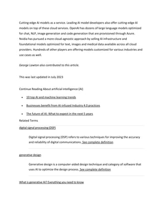 Cutting-edge AI models as a service. Leading AI model developers also offer cutting-edge AI
models on top of these cloud services. OpenAI has dozens of large language models optimized
for chat, NLP, image generation and code generation that are provisioned through Azure.
Nvidia has pursued a more cloud-agnostic approach by selling AI infrastructure and
foundational models optimized for text, images and medical data available across all cloud
providers. Hundreds of other players are offering models customized for various industries and
use cases as well.
George Lawton also contributed to this article.
This was last updated in July 2023
Continue Reading About artificial intelligence (AI)
 10 top AI and machine learning trends
 Businesses benefit from AI-infused Industry 4.0 practices
 The future of AI: What to expect in the next 5 years
Related Terms
digital signal processing (DSP)
Digital signal processing (DSP) refers to various techniques for improving the accuracy
and reliability of digital communications. See complete definition
generative design
Generative design is a computer-aided design technique and category of software that
uses AI to optimize the design process. See complete definition
What is generative AI? Everything you need to know
 
