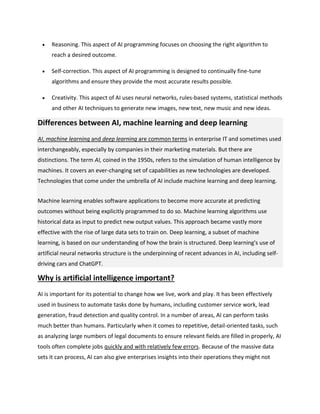  Reasoning. This aspect of AI programming focuses on choosing the right algorithm to
reach a desired outcome.
 Self-correction. This aspect of AI programming is designed to continually fine-tune
algorithms and ensure they provide the most accurate results possible.
 Creativity. This aspect of AI uses neural networks, rules-based systems, statistical methods
and other AI techniques to generate new images, new text, new music and new ideas.
Differences between AI, machine learning and deep learning
AI, machine learning and deep learning are common terms in enterprise IT and sometimes used
interchangeably, especially by companies in their marketing materials. But there are
distinctions. The term AI, coined in the 1950s, refers to the simulation of human intelligence by
machines. It covers an ever-changing set of capabilities as new technologies are developed.
Technologies that come under the umbrella of AI include machine learning and deep learning.
Machine learning enables software applications to become more accurate at predicting
outcomes without being explicitly programmed to do so. Machine learning algorithms use
historical data as input to predict new output values. This approach became vastly more
effective with the rise of large data sets to train on. Deep learning, a subset of machine
learning, is based on our understanding of how the brain is structured. Deep learning's use of
artificial neural networks structure is the underpinning of recent advances in AI, including self-
driving cars and ChatGPT.
Why is artificial intelligence important?
AI is important for its potential to change how we live, work and play. It has been effectively
used in business to automate tasks done by humans, including customer service work, lead
generation, fraud detection and quality control. In a number of areas, AI can perform tasks
much better than humans. Particularly when it comes to repetitive, detail-oriented tasks, such
as analyzing large numbers of legal documents to ensure relevant fields are filled in properly, AI
tools often complete jobs quickly and with relatively few errors. Because of the massive data
sets it can process, AI can also give enterprises insights into their operations they might not
 