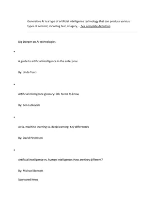 Generative AI is a type of artificial intelligence technology that can produce various
types of content, including text, imagery,... See complete definition
Dig Deeper on AI technologies

A guide to artificial intelligence in the enterprise
By: Linda Tucci

Artificial intelligence glossary: 60+ terms to know
By: Ben Lutkevich

AI vs. machine learning vs. deep learning: Key differences
By: David Petersson

Artificial intelligence vs. human intelligence: How are they different?
By: Michael Bennett
Sponsored News
 