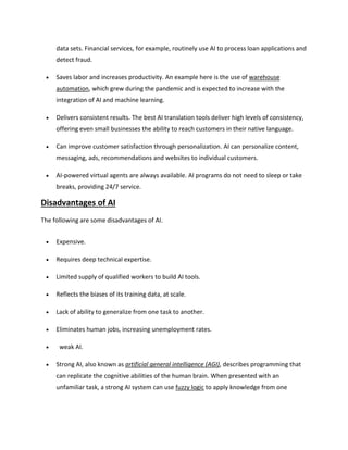 data sets. Financial services, for example, routinely use AI to process loan applications and
detect fraud.
 Saves labor and increases productivity. An example here is the use of warehouse
automation, which grew during the pandemic and is expected to increase with the
integration of AI and machine learning.
 Delivers consistent results. The best AI translation tools deliver high levels of consistency,
offering even small businesses the ability to reach customers in their native language.
 Can improve customer satisfaction through personalization. AI can personalize content,
messaging, ads, recommendations and websites to individual customers.
 AI-powered virtual agents are always available. AI programs do not need to sleep or take
breaks, providing 24/7 service.
Disadvantages of AI
The following are some disadvantages of AI.
 Expensive.
 Requires deep technical expertise.
 Limited supply of qualified workers to build AI tools.
 Reflects the biases of its training data, at scale.
 Lack of ability to generalize from one task to another.
 Eliminates human jobs, increasing unemployment rates.
 weak AI.
 Strong AI, also known as artificial general intelligence (AGI), describes programming that
can replicate the cognitive abilities of the human brain. When presented with an
unfamiliar task, a strong AI system can use fuzzy logic to apply knowledge from one
 
