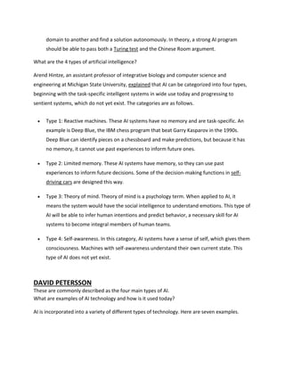 domain to another and find a solution autonomously. In theory, a strong AI program
should be able to pass both a Turing test and the Chinese Room argument.
What are the 4 types of artificial intelligence?
Arend Hintze, an assistant professor of integrative biology and computer science and
engineering at Michigan State University, explained that AI can be categorized into four types,
beginning with the task-specific intelligent systems in wide use today and progressing to
sentient systems, which do not yet exist. The categories are as follows.
 Type 1: Reactive machines. These AI systems have no memory and are task-specific. An
example is Deep Blue, the IBM chess program that beat Garry Kasparov in the 1990s.
Deep Blue can identify pieces on a chessboard and make predictions, but because it has
no memory, it cannot use past experiences to inform future ones.
 Type 2: Limited memory. These AI systems have memory, so they can use past
experiences to inform future decisions. Some of the decision-making functions in self-
driving cars are designed this way.
 Type 3: Theory of mind. Theory of mind is a psychology term. When applied to AI, it
means the system would have the social intelligence to understand emotions. This type of
AI will be able to infer human intentions and predict behavior, a necessary skill for AI
systems to become integral members of human teams.
 Type 4: Self-awareness. In this category, AI systems have a sense of self, which gives them
consciousness. Machines with self-awareness understand their own current state. This
type of AI does not yet exist.
DAVID PETERSSON
These are commonly described as the four main types of AI.
What are examples of AI technology and how is it used today?
AI is incorporated into a variety of different types of technology. Here are seven examples.
 