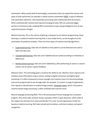Automation. When paired with AI technologies, automation tools can expand the volume and
types of tasks performed. An example is robotic process automation (RPA), a type of software
that automates repetitive, rules-based data processing tasks traditionally done by humans.
When combined with machine learning and emerging AI tools, RPA can automate bigger
portions of enterprise jobs, enabling RPA's tactical bots to pass along intelligence from AI and
respond to process changes.
Machine learning. This is the science of getting a computer to act without programming. Deep
learning is a subset of machine learning that, in very simple terms, can be thought of as the
automation of predictive analytics. There are three types of machine learning algorithms:
 Supervised learning. Data sets are labeled so that patterns can be detected and used to
label new data sets.
 Unsupervised learning. Data sets aren't labeled and are sorted according to similarities or
differences.
 Reinforcement learning. Data sets aren't labeled but, after performing an action or several
actions, the AI system is given feedback.
Machine vision. This technology gives a machine the ability to see. Machine vision captures and
analyzes visual information using a camera, analog-to-digital conversion and digital signal
processing. It is often compared to human eyesight, but machine vision isn't bound by biology
and can be programmed to see through walls, for example. It is used in a range of applications
from signature identification to medical image analysis. Computer vision, which is focused on
machine-based image processing, is often conflated with machine vision.
Natural language processing (NLP). This is the processing of human language by a computer
program. One of the older and best-known examples of NLP is spam detection, which looks at
the subject line and text of an email and decides if it's junk. Current approaches to NLP are
based on machine learning. NLP tasks include text translation, sentiment analysis and speech
recognition.
 