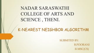 NADAR SARASWATHI
COLLEGE OF ARTS AND
SCIENCE , THENI.
K-NEAREST NEIGHBOR ALGORITHM
SUBMITED BY:
B.POORANI
II-MSC(CS)
 