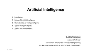 Artificial Intelligence
1. Introduction
2. Future of Artificial Intelligence
3. Characteristics of Intelligent Agents
4. Typical Intelligent Agents
5. Agents and environments .
Dr.J.SENTHILKUMAR
Assistant Professor
Department of Computer Science and Engineering
KIT-KALAIGNARKARUNANIDHI INSTITUTE OF TECHNOLOGY
02-11-2023
 