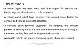• TYPE OF AGENTS
• A human agent has eyes, ears, and other organs for sensors and
hands, legs, vocal tract, and so on for actuators.
• A robotic agent might have cameras and infrared range finders for
sensors and various motors for actuators.
• A software agent receives keystrokes, file contents, and network
packets as sensory inputs and acts on the environment by displaying on
the screen, writing files, and sending network packets
• percept to refer to the agent’s perceptual inputs at any given instant.
02-11-2023
Dr.J. SENTHIL KUMAR AP/CSE KIT-KALAIGNARKARUNANIDHI
INSTITUTE OF TECH
 