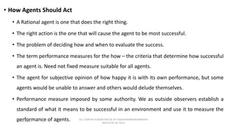 • How Agents Should Act
• A Rational agent is one that does the right thing.
• The right action is the one that will cause the agent to be most successful.
• The problem of deciding how and when to evaluate the success.
• The term performance measures for the how – the criteria that determine how successful
an agent is. Need not fixed measure suitable for all agents.
• The agent for subjective opinion of how happy it is with its own performance, but some
agents would be unable to answer and others would delude themselves.
• Performance measure imposed by some authority. We as outside observers establish a
standard of what it means to be successful in an environment and use it to measure the
performance of agents.
02-11-2023
Dr.J. SENTHIL KUMAR AP/CSE KIT-KALAIGNARKARUNANIDHI
INSTITUTE OF TECH
 