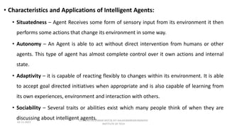 • Characteristics and Applications of Intelligent Agents:
• Situatedness – Agent Receives some form of sensory input from its environment it then
performs some actions that change its environment in some way.
• Autonomy – An Agent is able to act without direct intervention from humans or other
agents. This type of agent has almost complete control over it own actions and internal
state.
• Adaptivity – it is capable of reacting flexibly to changes within its environment. It is able
to accept goal directed initiatives when appropriate and is also capable of learning from
its own experiences, environment and interaction with others.
• Sociability – Several traits or abilities exist which many people think of when they are
discussing about intelligent agents.
02-11-2023
Dr.J. SENTHIL KUMAR AP/CSE KIT-KALAIGNARKARUNANIDHI
INSTITUTE OF TECH
 