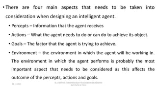 • There are four main aspects that needs to be taken into
consideration when designing an intelligent agent.
• Percepts – Information that the agent receives
• Actions – What the agent needs to do or can do to achieve its object.
• Goals – The factor that the agent is trying to achieve.
• Environment – the environment in which the agent will be working in.
The environment in which the agent performs is probably the most
important aspect that needs to be considered as this affects the
outcome of the percepts, actions and goals.
02-11-2023
Dr.J. SENTHIL KUMAR AP/CSE KIT-KALAIGNARKARUNANIDHI
INSTITUTE OF TECH
 