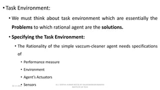 •Task Environment:
• We must think about task environment which are essentially the
Problems to which rational agent are the solutions.
• Specifying the Task Environment:
• The Rationality of the simple vaccum-cleaner agent needs specifications
of
• Performance measure
• Environment
• Agent’s Actuators
• Sensors
02-11-2023
Dr.J. SENTHIL KUMAR AP/CSE KIT-KALAIGNARKARUNANIDHI
INSTITUTE OF TECH
 