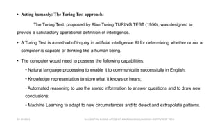 • Acting humanly: The Turing Test approach:
The Turing Test, proposed by Alan Turing TURING TEST (1950), was designed to
provide a satisfactory operational definition of intelligence.
• A Turing Test is a method of inquiry in artificial intelligence AI for determining whether or not a
computer is capable of thinking like a human being.
• The computer would need to possess the following capabilities:
• Natural language processing to enable it to communicate successfully in English;
• Knowledge representation to store what it knows or hears;
• Automated reasoning to use the stored information to answer questions and to draw new
conclusions;
• Machine Learning to adapt to new circumstances and to detect and extrapolate patterns.
02-11-2023 Dr.J. SENTHIL KUMAR AP/CSE KIT-KALAIGNARKARUNANIDHI INSTITUTE OF TECH
 