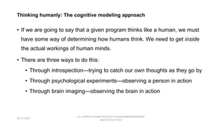 Thinking humanly: The cognitive modeling approach
• If we are going to say that a given program thinks like a human, we must
have some way of determining how humans think. We need to get inside
the actual workings of human minds.
• There are three ways to do this:
• Through introspection—trying to catch our own thoughts as they go by
• Through psychological experiments—observing a person in action
• Through brain imaging—observing the brain in action
02-11-2023
Dr.J. SENTHIL KUMAR AP/CSE KIT-KALAIGNARKARUNANIDHI
INSTITUTE OF TECH
 