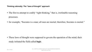 Thinking rationally: The “laws of thought” approach
• The first to attempt to codify “right thinking,” that is, irrefutable reasoning
processes.
• for example, “Socrates is a man; all men are mortal; therefore, Socrates is mortal.”
• These laws of thought were supposed to govern the operation of the mind; their
study initiated the field called logic.
02-11-2023
Dr.J. SENTHIL KUMAR AP/CSE KIT-KALAIGNARKARUNANIDHI
INSTITUTE OF TECH
 