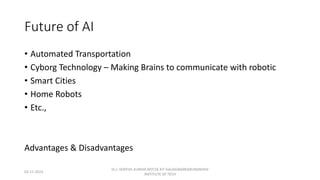 Future of AI
• Automated Transportation
• Cyborg Technology – Making Brains to communicate with robotic
• Smart Cities
• Home Robots
• Etc.,
Advantages & Disadvantages
02-11-2023
Dr.J. SENTHIL KUMAR AP/CSE KIT-KALAIGNARKARUNANIDHI
INSTITUTE OF TECH
 