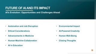 FUTURE OFAIAND ITS IMPACT
10
AI's Evolution: Opportunities and Challenges Ahead
• Automation and Job Disruption
• Ethical Considerations
• Advancements in Medicine
• Human-Machine Collaboration
• AI in Education
• Environmental Impact
• AI-Powered Creativity
• Human Well-Being
• Closing Thoughts
 