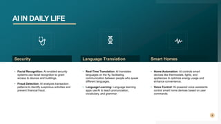 AI IN DAILY LIFE
8
• Facial Recognition: AI-enabled security
systems use facial recognition to grant
access to devices and buildings.
• Fraud Detection: AI analyzes transaction
patterns to identify suspicious activities and
prevent financial fraud.
Security
• Real-Time Translation: AI translates
languages on the fly, facilitating
communication between people who speak
different languages.
• Language Learning: Language learning
apps use AI to teach pronunciation,
vocabulary, and grammar.
Language Translation
• Home Automation: AI controls smart
devices like thermostats, lights, and
appliances to optimize energy usage and
enhance convenience.
• Voice Control: AI-powered voice assistants
control smart home devices based on user
commands.
Smart Homes
 