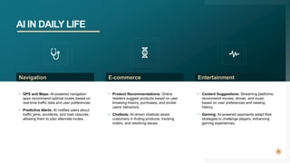 AI IN DAILY LIFE
9
• GPS and Maps: AI-powered navigation
apps recommend optimal routes based on
real-time traffic data and user preferences.
• Predictive Alerts: AI notifies users about
traffic jams, accidents, and road closures,
allowing them to plan alternate routes.
Navigation
• Product Recommendations: Online
retailers suggest products based on user
browsing history, purchases, and similar
users' behaviors.
• Chatbots: AI-driven chatbots assist
customers in finding products, tracking
orders, and resolving issues.
E-commerce
• Content Suggestions: Streaming platforms
recommend movies, shows, and music
based on user preferences and viewing
history.
• Gaming: AI-powered opponents adapt their
strategies to challenge players, enhancing
gaming experiences.
Entertainment
 