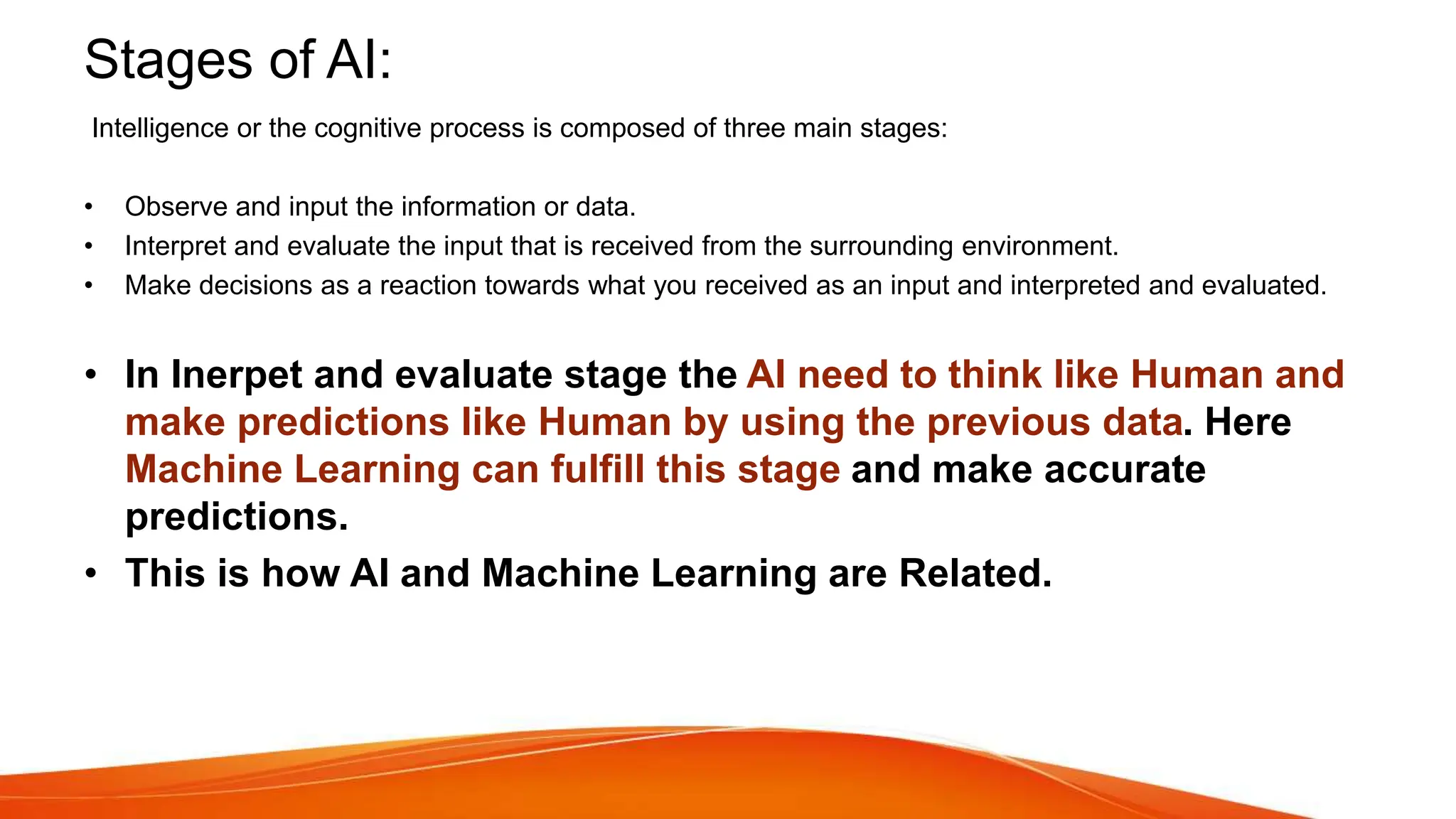 Stages of AI:
Intelligence or the cognitive process is composed of three main stages:
• Observe and input the information or data.
• Interpret and evaluate the input that is received from the surrounding environment.
• Make decisions as a reaction towards what you received as an input and interpreted and evaluated.
• In Inerpet and evaluate stage the AI need to think like Human and
make predictions like Human by using the previous data. Here
Machine Learning can fulfill this stage and make accurate
predictions.
• This is how AI and Machine Learning are Related.
 