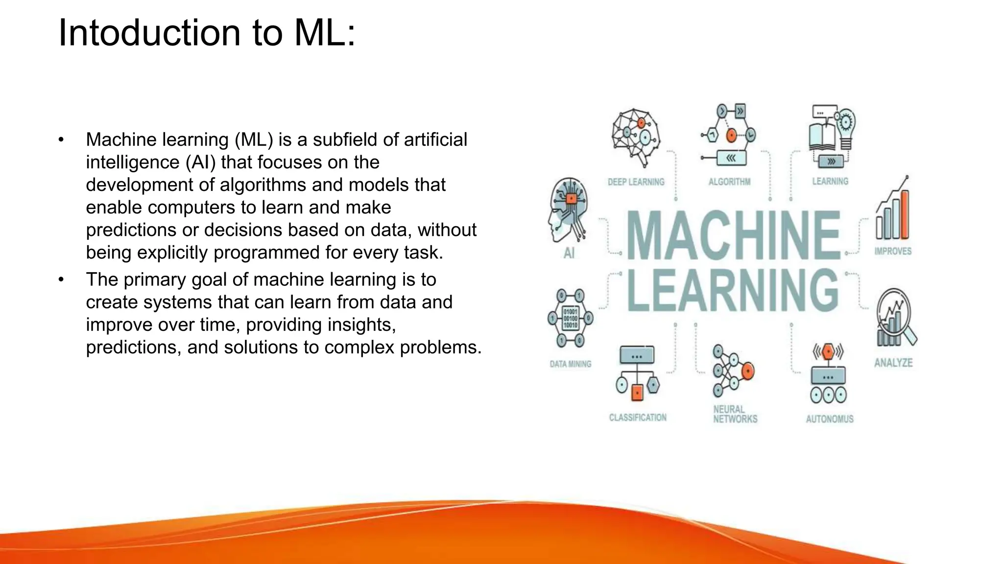 Intoduction to ML:
• Machine learning (ML) is a subfield of artificial
intelligence (AI) that focuses on the
development of algorithms and models that
enable computers to learn and make
predictions or decisions based on data, without
being explicitly programmed for every task.
• The primary goal of machine learning is to
create systems that can learn from data and
improve over time, providing insights,
predictions, and solutions to complex problems.
 