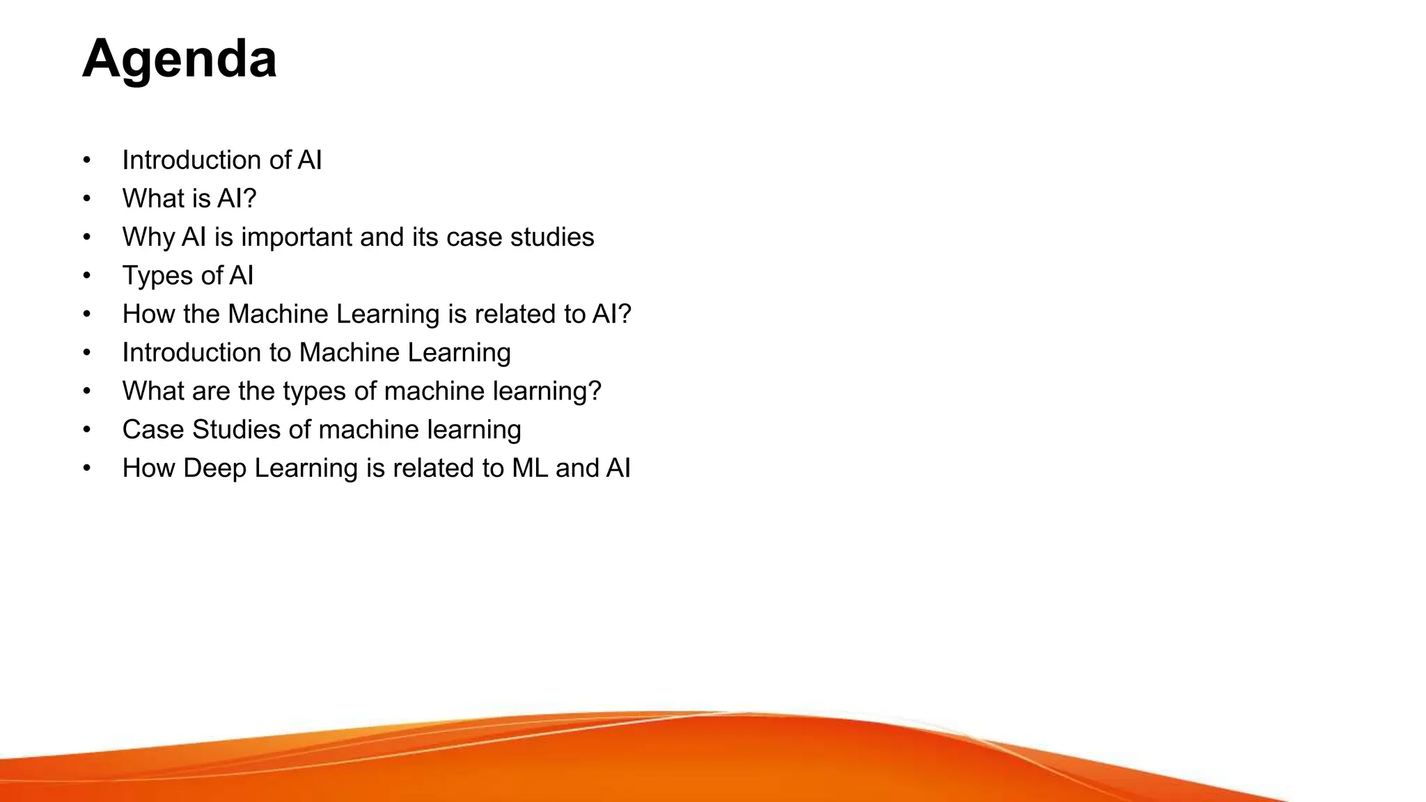 Agenda
• Introduction of AI
• What is AI?
• Why AI is important and its case studies
• Types of AI
• How the Machine Learning is related to AI?
• Introduction to Machine Learning
• What are the types of machine learning?
• Case Studies of machine learning
• How Deep Learning is related to ML and AI
 