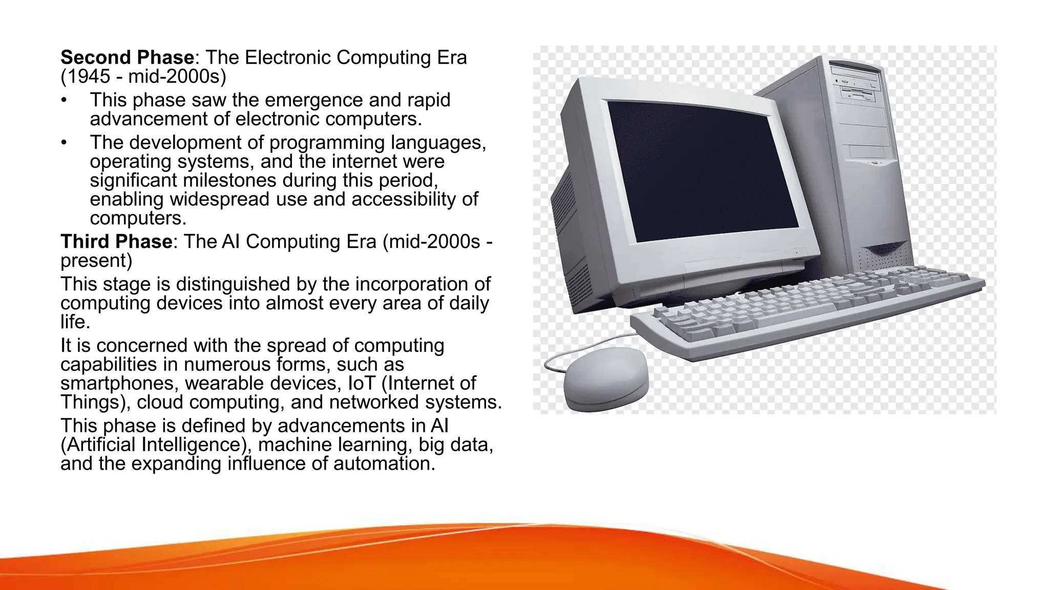 Second Phase: The Electronic Computing Era
(1945 - mid-2000s)
• This phase saw the emergence and rapid
advancement of electronic computers.
• The development of programming languages,
operating systems, and the internet were
significant milestones during this period,
enabling widespread use and accessibility of
computers.
Third Phase: The AI Computing Era (mid-2000s -
present)
This stage is distinguished by the incorporation of
computing devices into almost every area of daily
life.
It is concerned with the spread of computing
capabilities in numerous forms, such as
smartphones, wearable devices, IoT (Internet of
Things), cloud computing, and networked systems.
This phase is defined by advancements in AI
(Artificial Intelligence), machine learning, big data,
and the expanding influence of automation.
 
