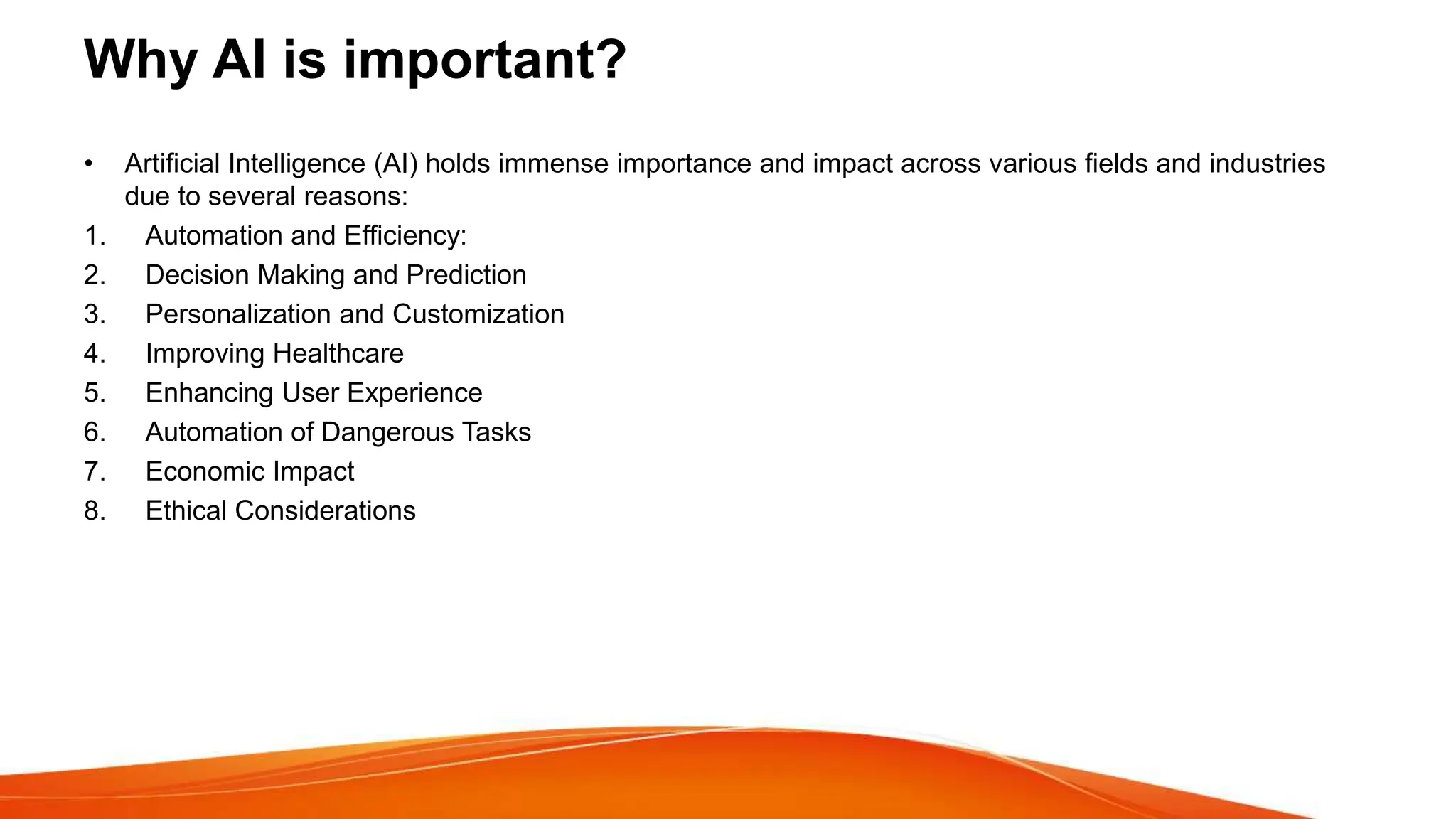 Why AI is important?
• Artificial Intelligence (AI) holds immense importance and impact across various fields and industries
due to several reasons:
1. Automation and Efficiency:
2. Decision Making and Prediction
3. Personalization and Customization
4. Improving Healthcare
5. Enhancing User Experience
6. Automation of Dangerous Tasks
7. Economic Impact
8. Ethical Considerations
 