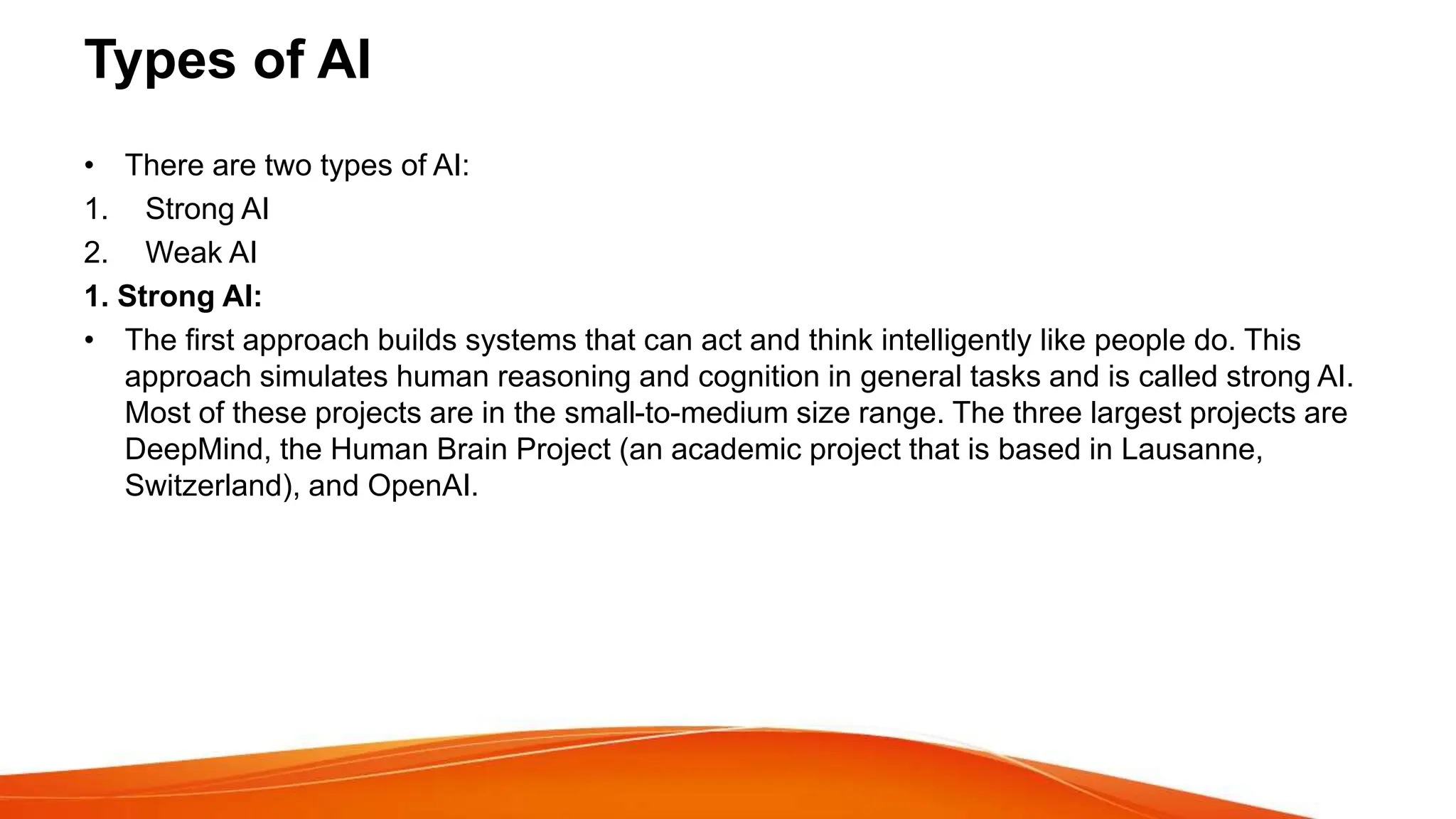 Types of AI
• There are two types of AI:
1. Strong AI
2. Weak AI
1. Strong AI:
• The first approach builds systems that can act and think intelligently like people do. This
approach simulates human reasoning and cognition in general tasks and is called strong AI.
Most of these projects are in the small-to-medium size range. The three largest projects are
DeepMind, the Human Brain Project (an academic project that is based in Lausanne,
Switzerland), and OpenAI.
 