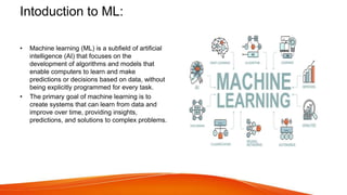 Intoduction to ML:
• Machine learning (ML) is a subfield of artificial
intelligence (AI) that focuses on the
development of algorithms and models that
enable computers to learn and make
predictions or decisions based on data, without
being explicitly programmed for every task.
• The primary goal of machine learning is to
create systems that can learn from data and
improve over time, providing insights,
predictions, and solutions to complex problems.
 
