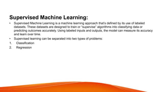 Supervised Machine Learning:
• Supervised Machine Learning is a machine learning approach that’s defined by its use of labeled
datasets. These datasets are designed to train or “supervise” algorithms into classifying data or
predicting outcomes accurately. Using labeled inputs and outputs, the model can measure its accuracy
and learn over time.
• Supervised learning can be separated into two types of problems:
1. Classification
2. Regression
 