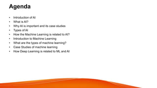 Agenda
• Introduction of AI
• What is AI?
• Why AI is important and its case studies
• Types of AI
• How the Machine Learning is related to AI?
• Introduction to Machine Learning
• What are the types of machine learning?
• Case Studies of machine learning
• How Deep Learning is related to ML and AI
 